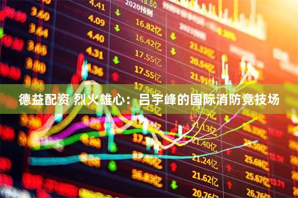德益配资 烈火雄心：吕宇峰的国际消防竞技场