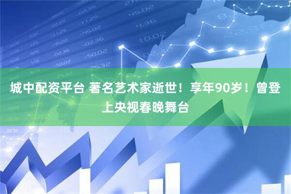 城中配资平台 著名艺术家逝世！享年90岁！曾登上央视春晚舞台