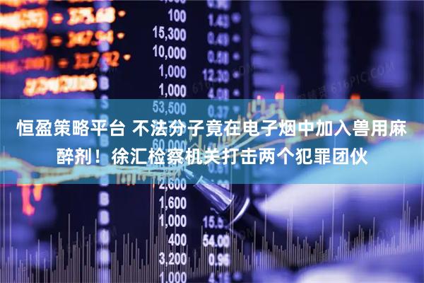 恒盈策略平台 不法分子竟在电子烟中加入兽用麻醉剂！徐汇检察机关打击两个犯罪团伙