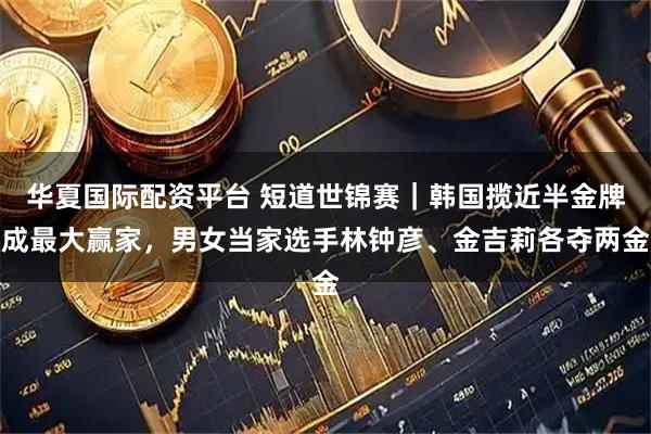 华夏国际配资平台 短道世锦赛｜韩国揽近半金牌成最大赢家，男女当家选手林钟彦、金吉莉各夺两金