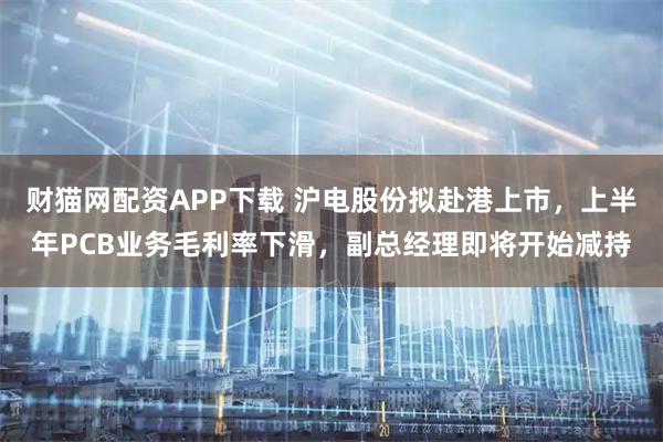 财猫网配资APP下载 沪电股份拟赴港上市，上半年PCB业务毛利率下滑，副总经理即将开始减持