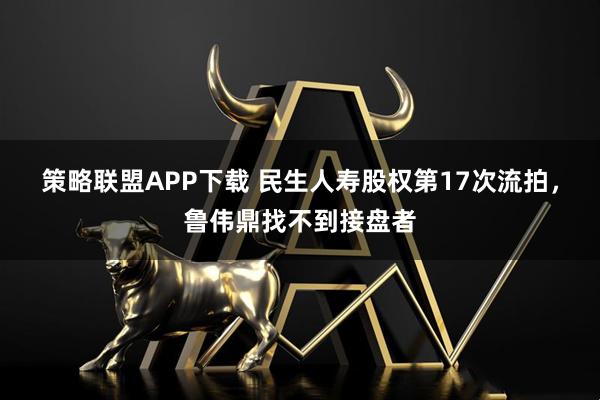 策略联盟APP下载 民生人寿股权第17次流拍，鲁伟鼎找不到接盘者