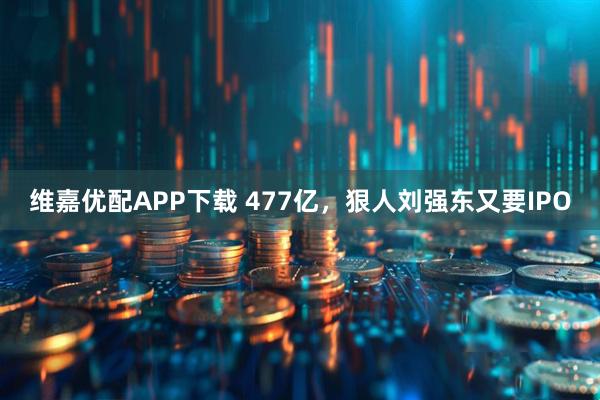 维嘉优配APP下载 477亿，狠人刘强东又要IPO