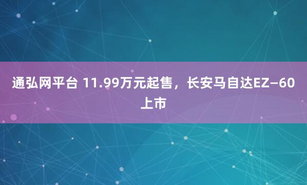 通弘网平台 11.99万元起售，长安马自达EZ—60上市