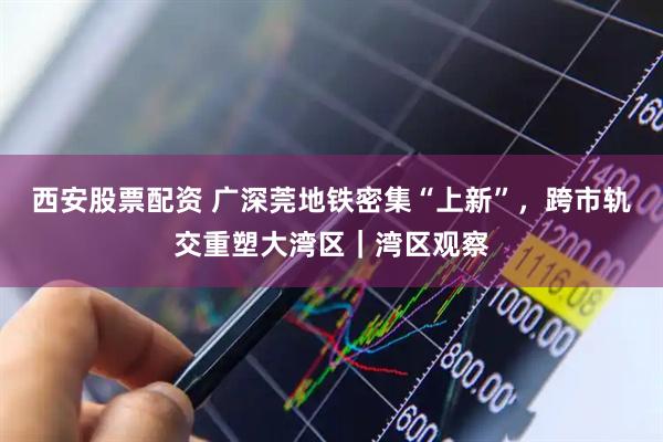 西安股票配资 广深莞地铁密集“上新”，跨市轨交重塑大湾区｜湾区观察