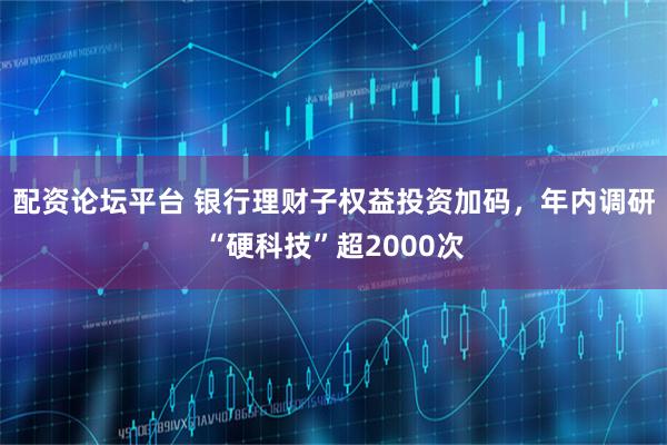 配资论坛平台 银行理财子权益投资加码，年内调研“硬科技”超2000次
