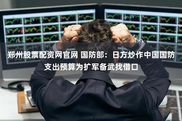 郑州股票配资网官网 国防部：日方炒作中国国防支出预算为扩军备武找借口