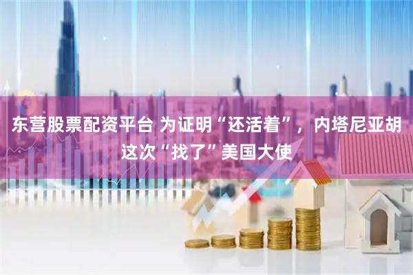 东营股票配资平台 为证明“还活着”，内塔尼亚胡这次“找了”美国大使