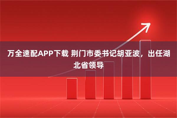 万全速配APP下载 荆门市委书记胡亚波，出任湖北省领导