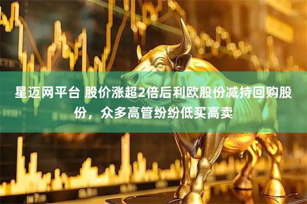 星迈网平台 股价涨超2倍后利欧股份减持回购股份，众多高管纷纷低买高卖