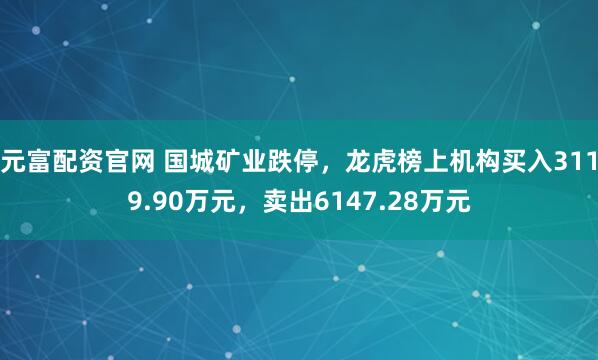 元富配资官网 国城矿业跌停，龙虎榜上机构买入3119.90万元，卖出6147.28万元
