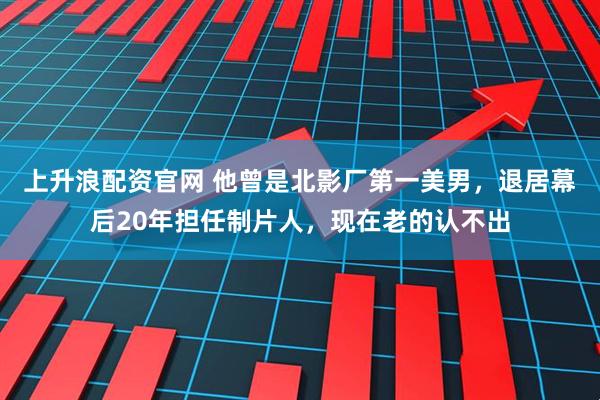 上升浪配资官网 他曾是北影厂第一美男，退居幕后20年担任制片人，现在老的认不出