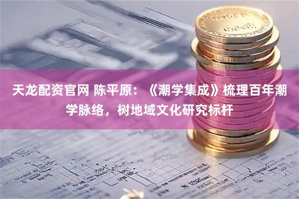 天龙配资官网 陈平原：《潮学集成》梳理百年潮学脉络，树地域文化研究标杆