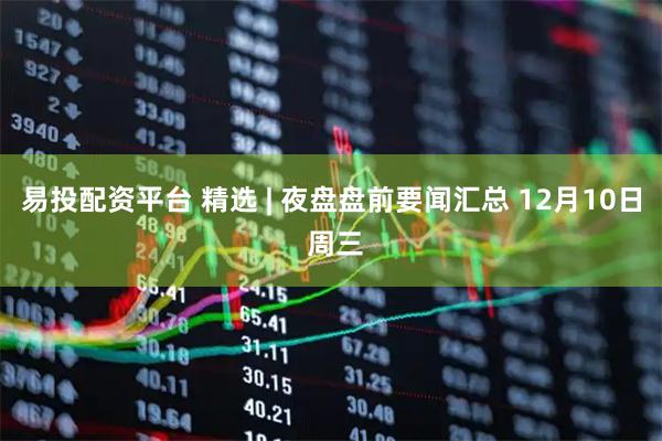 易投配资平台 精选 | 夜盘盘前要闻汇总 12月10日 周三