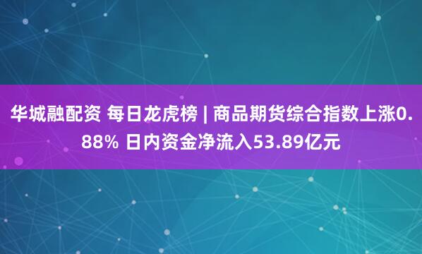 华城融配资 每日龙虎榜 | 商品期货综合指数上涨0.88% 日内资金净流入53.89亿元
