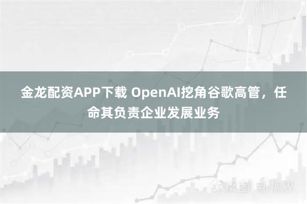 金龙配资APP下载 OpenAI挖角谷歌高管，任命其负责企业发展业务