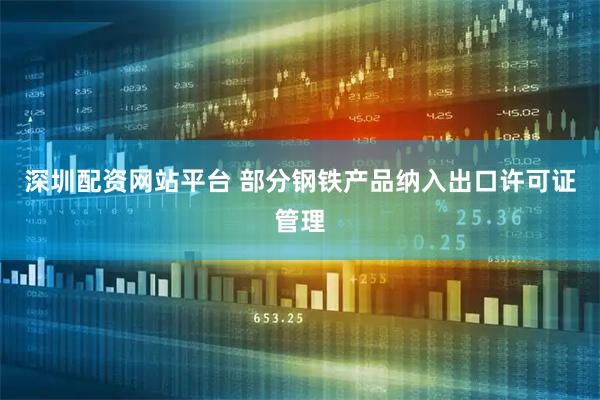 深圳配资网站平台 部分钢铁产品纳入出口许可证管理