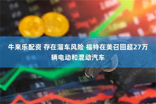 牛来乐配资 存在溜车风险 福特在美召回超27万辆电动和混动汽车