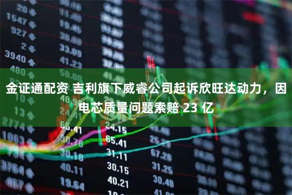 金证通配资 吉利旗下威睿公司起诉欣旺达动力，因电芯质量问题索赔 23 亿