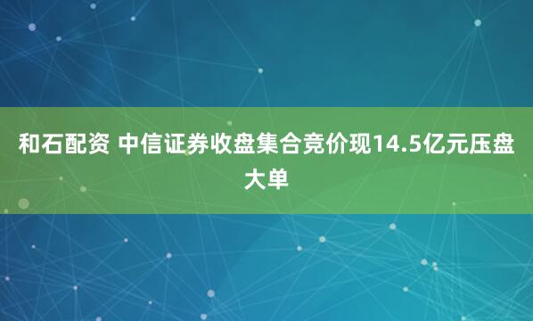 和石配资 中信证券收盘集合竞价现14.5亿元压盘大单