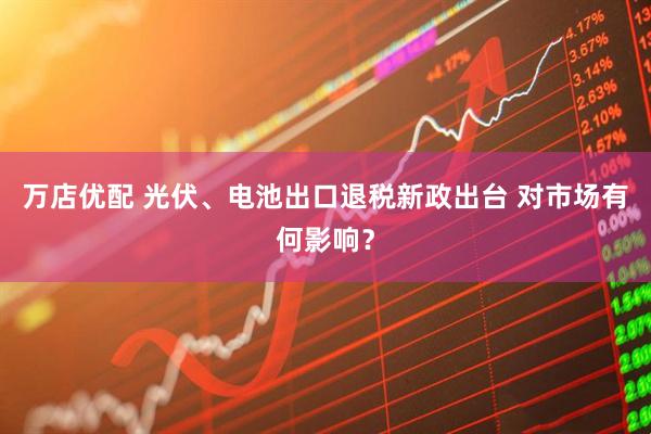 万店优配 光伏、电池出口退税新政出台 对市场有何影响？