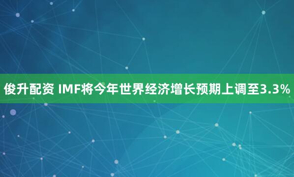 俊升配资 IMF将今年世界经济增长预期上调至3.3%