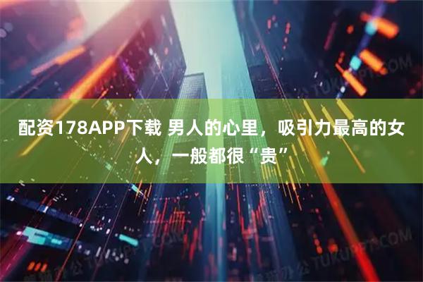 配资178APP下载 男人的心里，吸引力最高的女人，一般都很“贵”