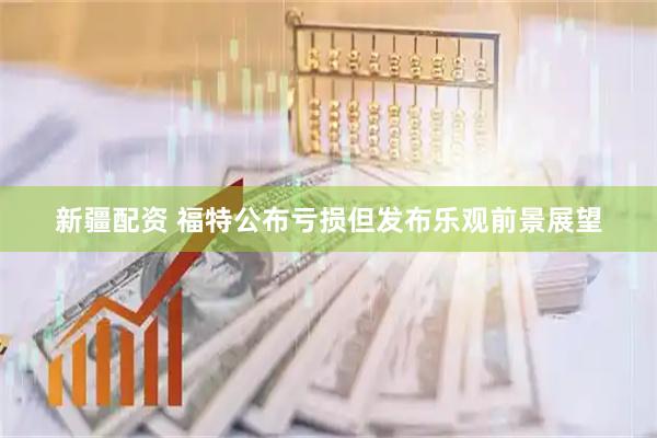 新疆配资 福特公布亏损但发布乐观前景展望