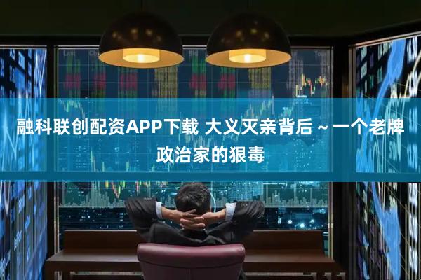 融科联创配资APP下载 大义灭亲背后～一个老牌政治家的狠毒