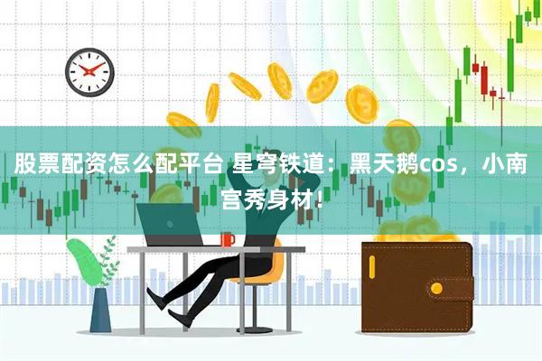 股票配资怎么配平台 星穹铁道：黑天鹅cos，小南宫秀身材！